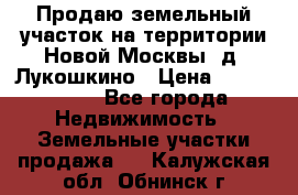 Продаю земельный участок на территории Новой Москвы, д. Лукошкино › Цена ­ 1 450 000 - Все города Недвижимость » Земельные участки продажа   . Калужская обл.,Обнинск г.